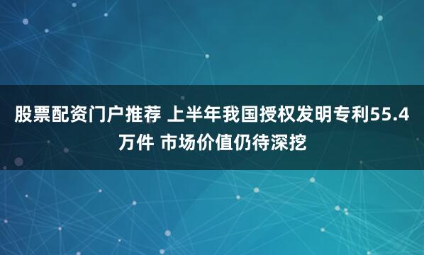 股票配资门户推荐 上半年我国授权发明专利55.4万件 市场价值仍待深挖