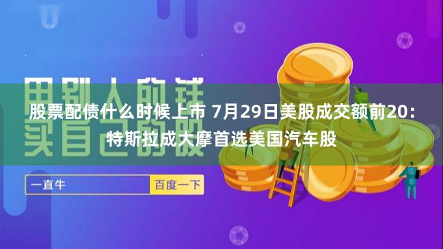 股票配债什么时候上市 7月29日美股成交额前20：特斯拉成大摩首选美国汽车股