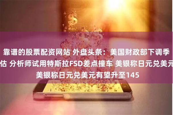 靠谱的股票配资网站 外盘头条：美国财政部下调季度借款规模预估 分析师试用特斯拉FSD差点撞车 美银称日元兑美元有望升至145