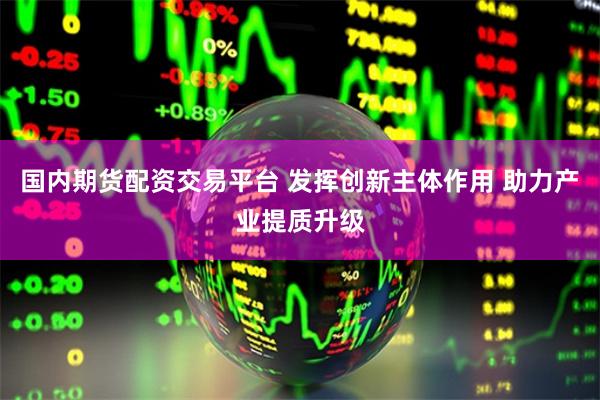 国内期货配资交易平台 发挥创新主体作用 助力产业提质升级