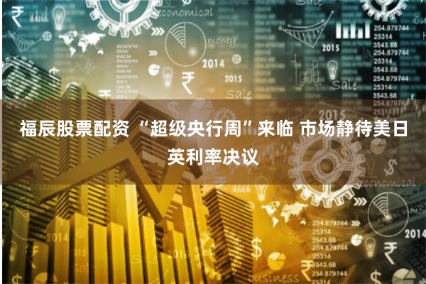福辰股票配资 “超级央行周”来临 市场静待美日英利率决议