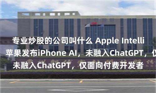 专业炒股的公司叫什么 Apple Intelligence初版落地！苹果发布iPhone AI，未融入ChatGPT，仅面向付费开发者