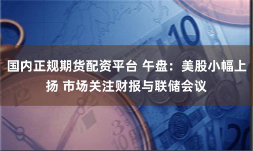 国内正规期货配资平台 午盘：美股小幅上扬 市场关注财报与联储会议