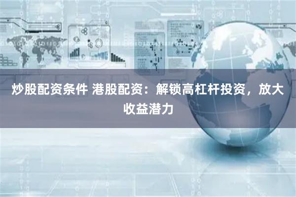 炒股配资条件 港股配资：解锁高杠杆投资，放大收益潜力