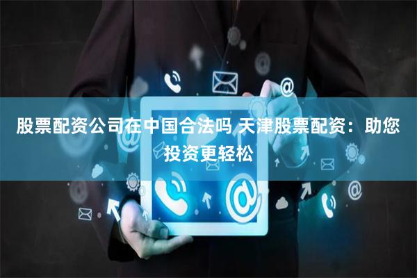 股票配资公司在中国合法吗 天津股票配资：助您投资更轻松