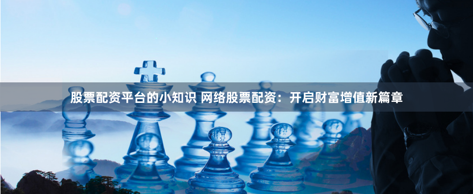 股票配资平台的小知识 网络股票配资：开启财富增值新篇章