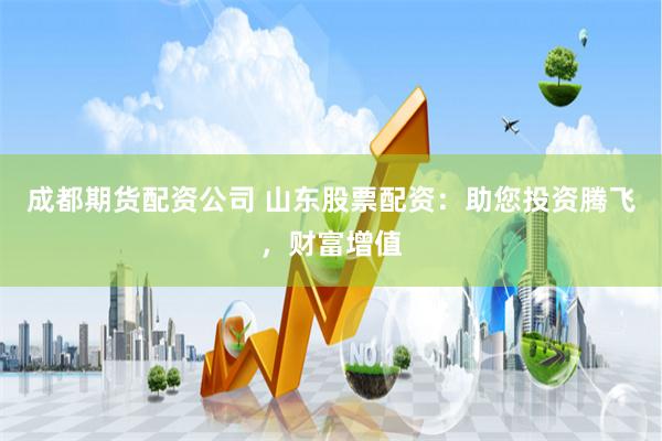 成都期货配资公司 山东股票配资：助您投资腾飞，财富增值