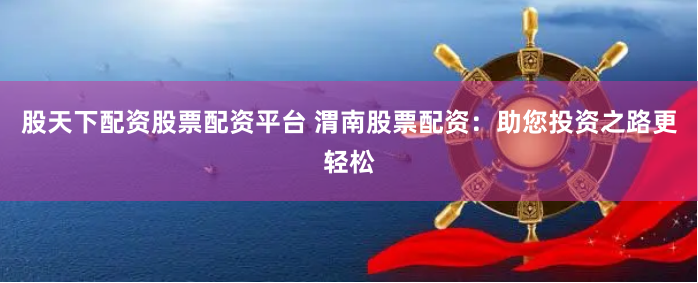 股天下配资股票配资平台 渭南股票配资：助您投资之路更轻松