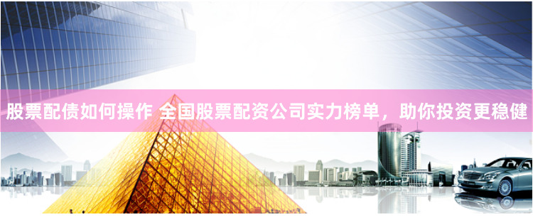 股票配债如何操作 全国股票配资公司实力榜单，助你投资更稳健