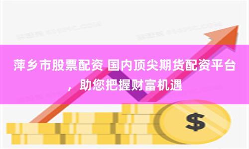 萍乡市股票配资 国内顶尖期货配资平台，助您把握财富机遇