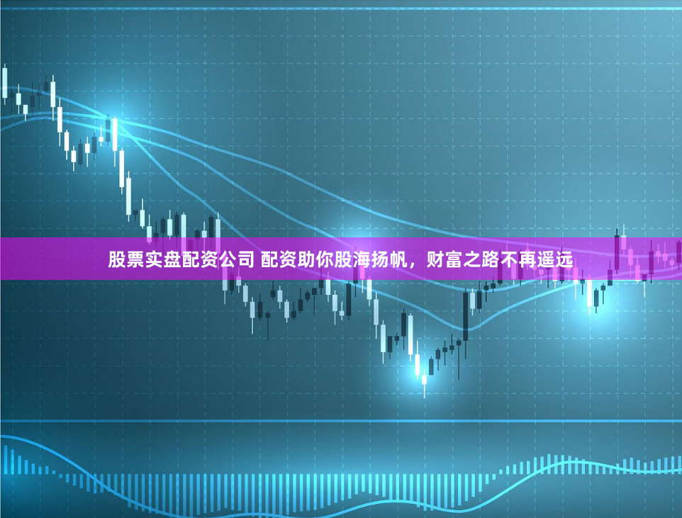 股票实盘配资公司 配资助你股海扬帆，财富之路不再遥远