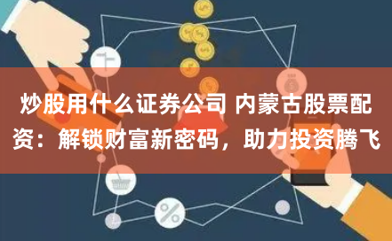 炒股用什么证券公司 内蒙古股票配资：解锁财富新密码，助力投资腾飞