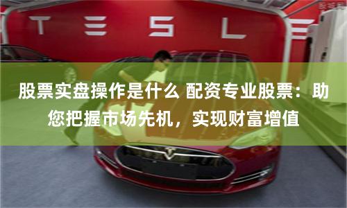 股票实盘操作是什么 配资专业股票：助您把握市场先机，实现财富增值