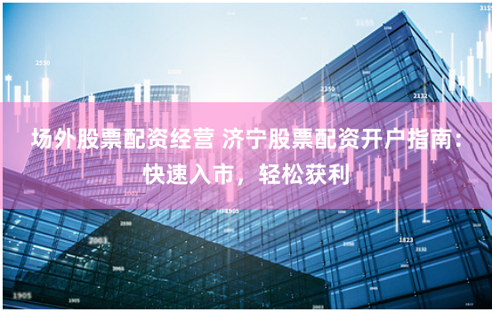 场外股票配资经营 济宁股票配资开户指南：快速入市，轻松获利