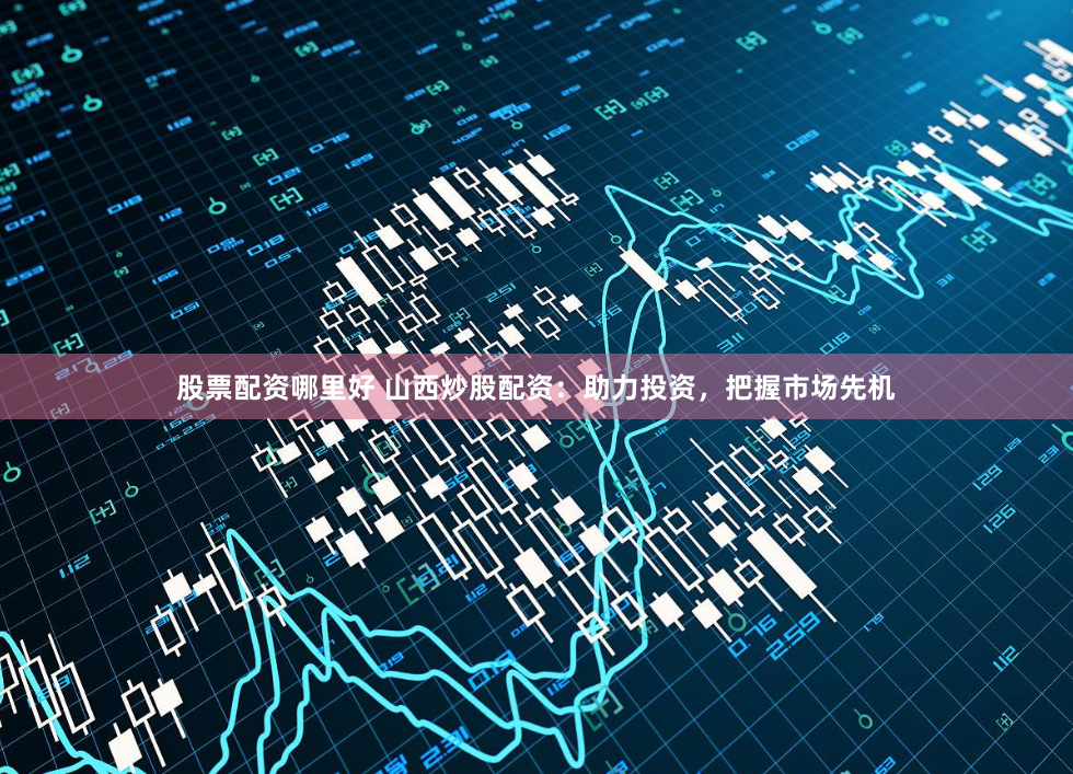 股票配资哪里好 山西炒股配资：助力投资，把握市场先机