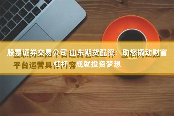股票证券交易公司 山东期货配资：助您撬动财富杠杆，成就投资梦想
