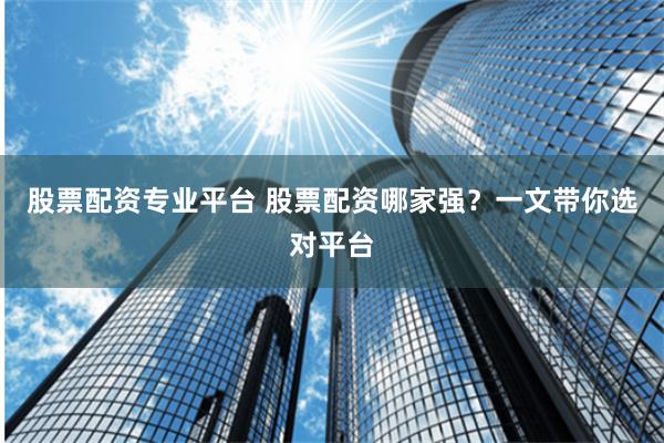 股票配资专业平台 股票配资哪家强？一文带你选对平台