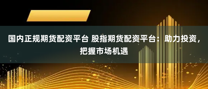 国内正规期货配资平台 股指期货配资平台：助力投资，把握市场机遇