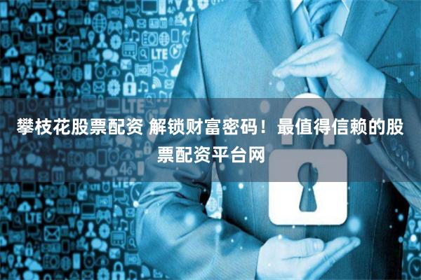 攀枝花股票配资 解锁财富密码！最值得信赖的股票配资平台网